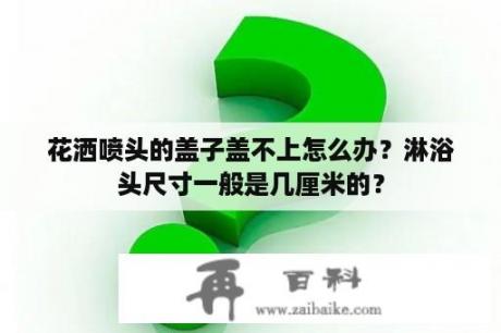 花洒喷头的盖子盖不上怎么办？淋浴头尺寸一般是几厘米的？