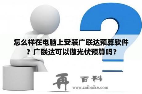 怎么样在电脑上安装广联达预算软件？广联达可以做光伏预算吗？