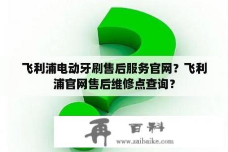 飞利浦电动牙刷售后服务官网？飞利浦官网售后维修点查询？