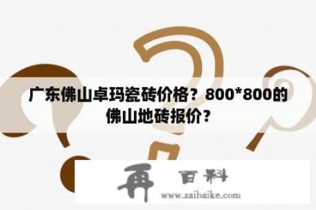 广东佛山卓玛瓷砖价格？800*800的佛山地砖报价？