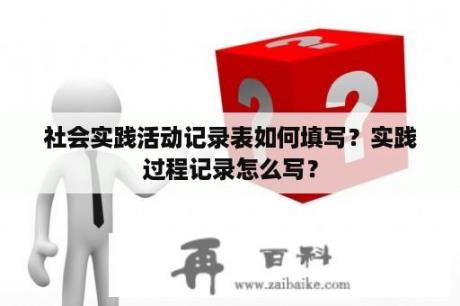 社会实践活动记录表如何填写？实践过程记录怎么写？