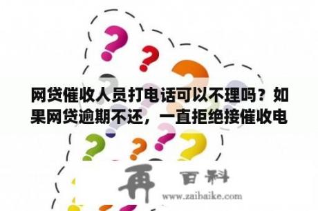 网贷催收人员打电话可以不理吗？如果网贷逾期不还，一直拒绝接催收电话会有什么后果？