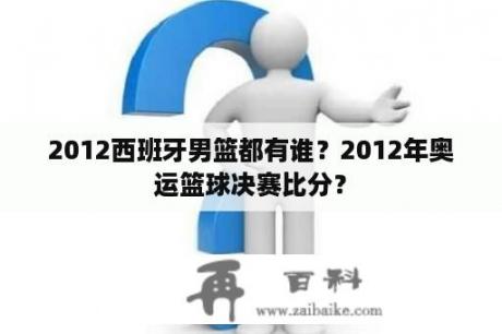 2012西班牙男篮都有谁？2012年奥运篮球决赛比分？