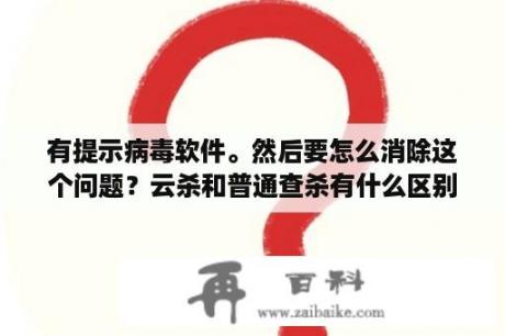 有提示病毒软件。然后要怎么消除这个问题？云杀和普通查杀有什么区别？