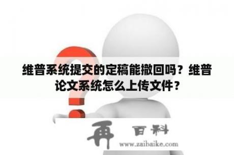 维普系统提交的定稿能撤回吗？维普论文系统怎么上传文件？