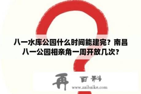 八一水库公园什么时间能建完？南昌八一公园相亲角一周开放几次？