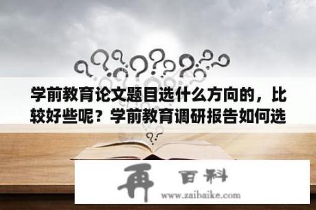 学前教育论文题目选什么方向的，比较好些呢？学前教育调研报告如何选好题目？