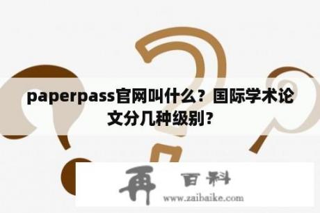 paperpass官网叫什么？国际学术论文分几种级别？