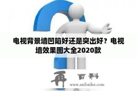 电视背景墙凹陷好还是突出好？电视墙效果图大全2020款