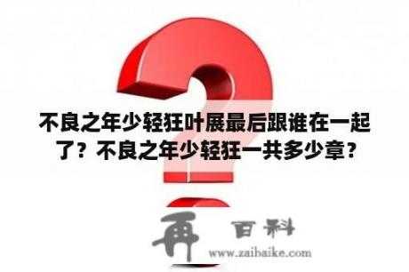 不良之年少轻狂叶展最后跟谁在一起了？不良之年少轻狂一共多少章？