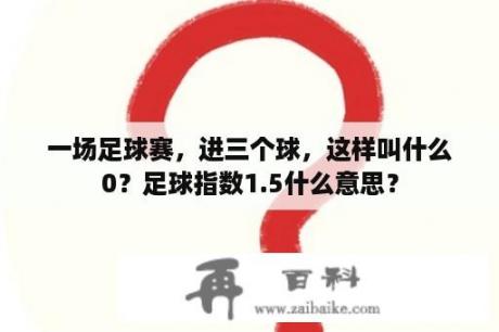 一场足球赛，进三个球，这样叫什么0？足球指数1.5什么意思？