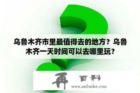 乌鲁木齐市里最值得去的地方？乌鲁木齐一天时间可以去哪里玩？