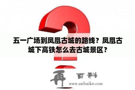 五一广场到凤凰古城的路线？凤凰古城下高铁怎么去古城景区？