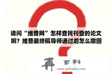 请问“维普网”怎样查找刊登的论文啊？维普最终稿导师通过后怎么撤回？