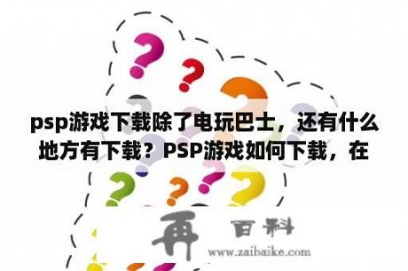 psp游戏下载除了电玩巴士，还有什么地方有下载？PSP游戏如何下载，在玩家网上不知从哪里下？