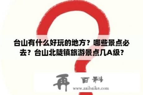 台山有什么好玩的地方？哪些景点必去？台山北陡镇旅游景点几A级？