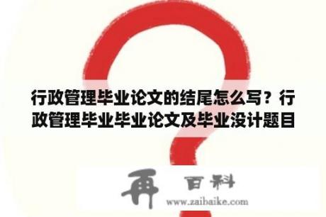 行政管理毕业论文的结尾怎么写？行政管理毕业毕业论文及毕业没计题目怎么填写？