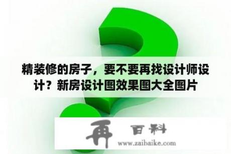 精装修的房子，要不要再找设计师设计？新房设计图效果图大全图片