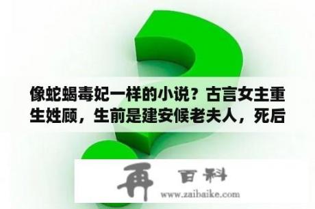 像蛇蝎毒妃一样的小说？古言女主重生姓顾，生前是建安候老夫人，死后重生到母亲刚死的时候？