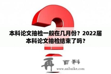 本科论文抽检一般在几月份？2022届本科论文抽检结束了吗？