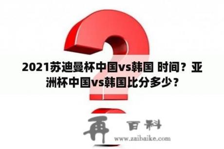 2021苏迪曼杯中国vs韩国 时间？亚洲杯中国vs韩国比分多少？