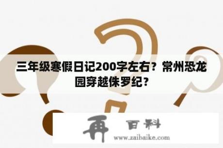 三年级寒假日记200字左右？常州恐龙园穿越侏罗纪？