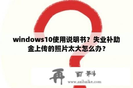 windows10使用说明书？失业补助金上传的照片太大怎么办？