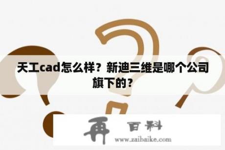 天工cad怎么样？新迪三维是哪个公司旗下的？