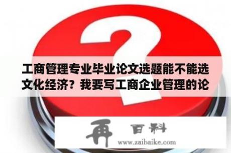 工商管理专业毕业论文选题能不能选文化经济？我要写工商企业管理的论文选什么题目比较好？