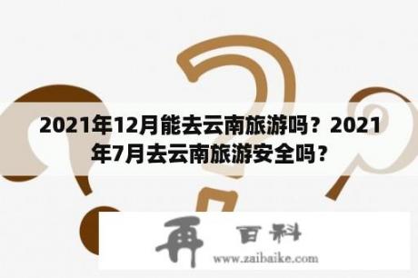 2021年12月能去云南旅游吗？2021年7月去云南旅游安全吗？