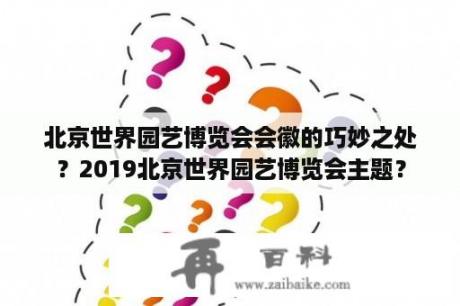 北京世界园艺博览会会徽的巧妙之处？2019北京世界园艺博览会主题？