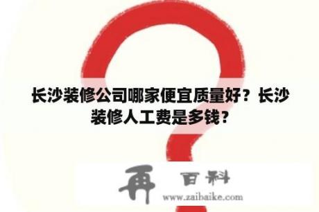 长沙装修公司哪家便宜质量好？长沙装修人工费是多钱？