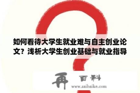 如何看待大学生就业难与自主创业论文？浅析大学生创业基础与就业指导在就业工作中的作用？