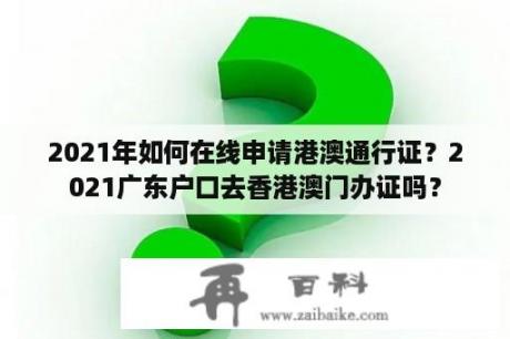 2021年如何在线申请港澳通行证？2021广东户口去香港澳门办证吗？