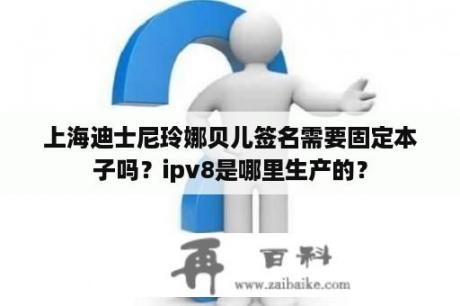 上海迪士尼玲娜贝儿签名需要固定本子吗？ipv8是哪里生产的？