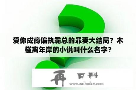 爱你成瘾偏执霸总的罪妻大结局？木槿离年岸的小说叫什么名字？