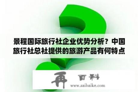 景程国际旅行社企业优势分析？中国旅行社总社提供的旅游产品有何特点？