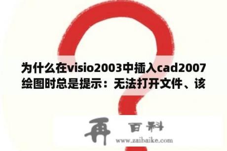 为什么在visio2003中插入cad2007绘图时总是提示：无法打开文件、该文件可能不是DWG或DXF文件、急！谢？visio插入表格多余项如何删除？