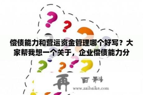 偿债能力和营运资金管理哪个好写？大家帮我想一个关于，企业偿债能力分析的论文题目吧。我本来想写“浅谈企业偿债能力”被老师用“不合适”？