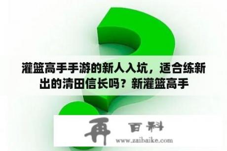 灌篮高手手游的新人入坑，适合练新出的清田信长吗？新灌篮高手