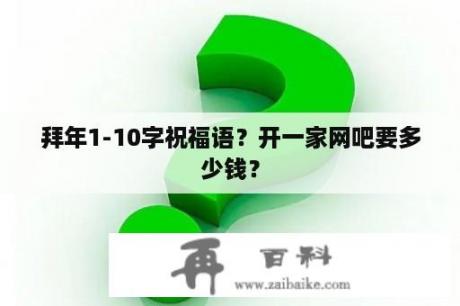 拜年1-10字祝福语？开一家网吧要多少钱？