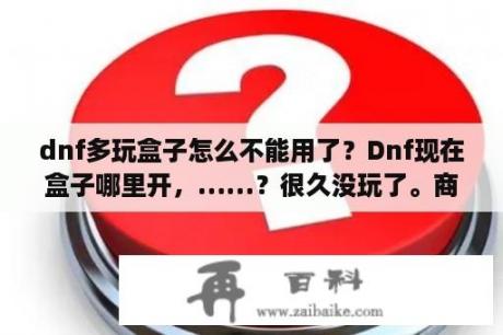 dnf多玩盒子怎么不能用了？Dnf现在盒子哪里开，……？很久没玩了。商城没卖赛丽亚祝福了？