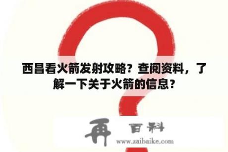 西昌看火箭发射攻略？查阅资料，了解一下关于火箭的信息？