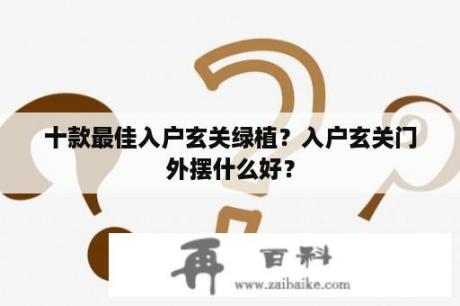 十款最佳入户玄关绿植？入户玄关门外摆什么好？