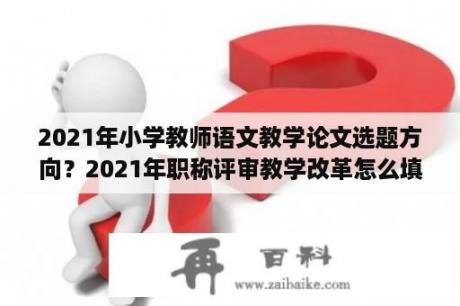 2021年小学教师语文教学论文选题方向？2021年职称评审教学改革怎么填写？