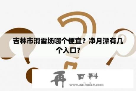 吉林市滑雪场哪个便宜？净月潭有几个入口？