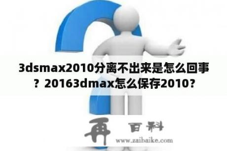 3dsmax2010分离不出来是怎么回事？20163dmax怎么保存2010？