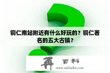 铜仁南站附近有什么好玩的？铜仁著名的五大古镇？