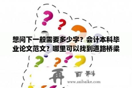 想问下一般需要多少字？会计本科毕业论文范文？哪里可以找到道路桥梁与渡河工程的毕业论文啊，范文也可以！小弟不慎感激。即将毕业,不知道怎么写？