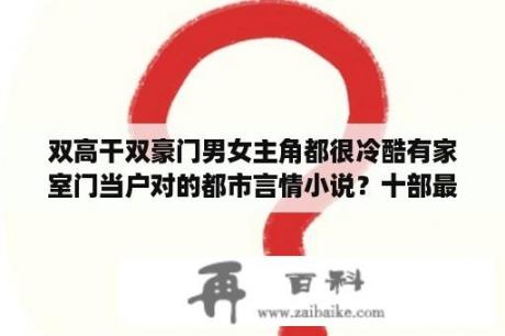 双高干双豪门男女主角都很冷酷有家室门当户对的都市言情小说？十部最经典的小说？